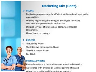 Marketing Mix (Cont).
 PEOPLE
• Motivating employees to be efficient, dedicated and loyal to the
  organization.
• Offering regular on-job training of employees to ensure
  continuous improvement in health care.
• Utilizing services of professional competent medical
  consultants.
• Use of latest technology.

   PROCESS
•   The Joining Phase
•   The Intensive consumption Phase
•   The detachment Phase
•   Feedback

 PHYSICAL EVIDENC
• Physical evidence is the environment in which the service
• is delivered with physical or tangible commodities and
 