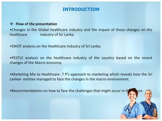 INTRODUCTION


 Flow of the presentation
•Changes in the Global healthcare industry and the impact of these changes on the
healthcare       industry of Sri Lanka.

•SWOT analysis on the Healthcare Industry of Sri Lanka.

•PESTLE analysis on the healthcare industry of the country based on the recent
changes of the Macro economy.

•Marketing Mix to Healthcare- 7 P’s approach to marketing which reveals how the Sri
Lankan entities managed to face the changes in the macro environment.

•Recommendations on how to face the challenges that might occur in the future.
 