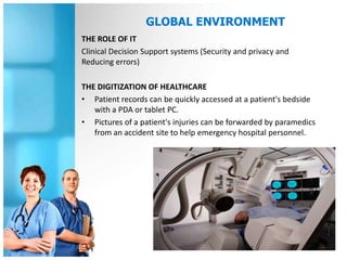 GLOBAL ENVIRONMENT
THE ROLE OF IT
Clinical Decision Support systems (Security and privacy and
Reducing errors)

THE DIGITIZATION OF HEALTHCARE
• Patient records can be quickly accessed at a patient's bedside
   with a PDA or tablet PC.
• Pictures of a patient's injuries can be forwarded by paramedics
   from an accident site to help emergency hospital personnel.
 