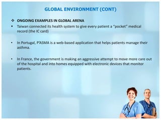 GLOBAL ENVIRONMENT (CONT)

 ONGOING EXAMPLES IN GLOBAL ARENA
 Taiwan connected its health system to give every patient a “pocket” medical
  record (the IC card)

•   In Portugal, P’ASMA is a web-based application that helps patients manage their
    asthma.

•   In France, the government is making an aggressive attempt to move more care out
    of the hospital and into homes equipped with electronic devices that monitor
    patients.
 