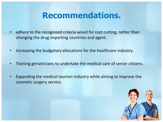 Recommendations.
• adhere to the recognized criteria wised for cost cutting, rather than
  changing the drug importing countries and agent.

• Increasing the budgetary allocations for the healthcare industry.

• Training geriatricians to undertake the medical care of senior citizens.

• Expanding the medical tourism industry while aiming to improve the
  cosmetic surgery service.
 