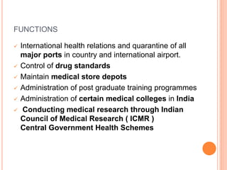 FUNCTIONS
 International health relations and quarantine of all
major ports in country and international airport.
 Control of drug standards
 Maintain medical store depots
 Administration of post graduate training programmes
 Administration of certain medical colleges in India
 Conducting medical research through Indian
Council of Medical Research ( ICMR )
Central Government Health Schemes
 