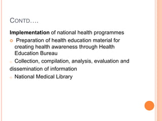 CONTD….
Implementation of national health programmes
 Preparation of health education material for
creating health awareness through Health
Education Bureau
o Collection, compilation, analysis, evaluation and
dissemination of information
o National Medical Library
 