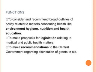 FUNCTIONS
To consider and recommend broad outlines of
policy related to matters concerning health like
environment hygiene, nutrition and health
education.
To make proposals for legislation relating to
medical and public health matters.
To make recommendations to the Central
Government regarding distribution of grants-in aid.
 