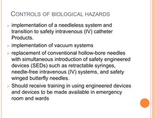 CONTROLS OF BIOLOGICAL HAZARDS
 implementation of a needleless system and
transition to safety intravenous (IV) catheter
Products.
 implementation of vacuum systems
 replacement of conventional hollow-bore needles
with simultaneous introduction of safety engineered
devices (SEDs) such as retractable syringes,
needle-free intravenous (IV) systems, and safety
winged butterfly needles.
 Should receive training in using engineered devices
and devices to be made available in emergency
room and wards
 
