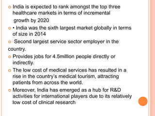  India is expected to rank amongst the top three
healthcare markets in terms of incremental
growth by 2020
 • India was the sixth largest market globally in terms
of size in 2014
 Second largest service sector employer in the
country.
 Provides jobs for 4.5million people directly or
indirectly.
 The low cost of medical services has resulted in a
rise in the country’s medical tourism, attracting
patients from across the world.
 Moreover, India has emerged as a hub for R&D
activities for international players due to its relatively
low cost of clinical research
 