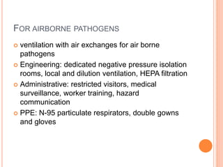 FOR AIRBORNE PATHOGENS
 ventilation with air exchanges for air borne
pathogens
 Engineering: dedicated negative pressure isolation
rooms, local and dilution ventilation, HEPA filtration
 Administrative: restricted visitors, medical
surveillance, worker training, hazard
communication
 PPE: N-95 particulate respirators, double gowns
and gloves
 