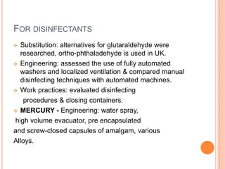 FOR DISINFECTANTS
 Substitution: alternatives for glutaraldehyde were
researched, ortho-phthaladehyde is used in UK.
 Engineering: assessed the use of fully automated
washers and localized ventilation & compared manual
disinfecting techniques with automated machines.
 Work practices: evaluated disinfecting
procedures & closing containers.
 MERCURY - Engineering: water spray,
high volume evacuator, pre encapsulated
and screw-closed capsules of amalgam, various
Alloys.
 