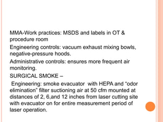 MMA-Work practices: MSDS and labels in OT &
procedure room
Engineering controls: vacuum exhaust mixing bowls,
negative-pressure hoods.
Administrative controls: ensures more frequent air
monitoring.
SURGICAL SMOKE –
Engineering: smoke evacuator with HEPA and “odor
elimination” filter suctioning air at 50 cfm mounted at
distances of 2, 6,and 12 inches from laser cutting site
with evacuator on for entire measurement period of
laser operation.
 