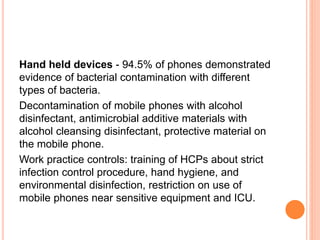 Hand held devices - 94.5% of phones demonstrated
evidence of bacterial contamination with different
types of bacteria.
Decontamination of mobile phones with alcohol
disinfectant, antimicrobial additive materials with
alcohol cleansing disinfectant, protective material on
the mobile phone.
Work practice controls: training of HCPs about strict
infection control procedure, hand hygiene, and
environmental disinfection, restriction on use of
mobile phones near sensitive equipment and ICU.
 