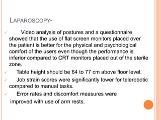 LAPAROSCOPY-
 Video analysis of postures and a questionnaire
showed that the use of flat screen monitors placed over
the patient is better for the physical and psychological
comfort of the users even though the performance is
inferior compared to CRT monitors placed out of the sterile
zone.
 Table height should be 64 to 77 cm above floor level.
 Job strain scores were significantly lower for telerobotic
compared to manual tasks.
 Error rates and discomfort measures were
improved with use of arm rests.
 