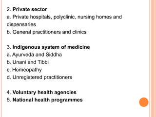 2. Private sector
a. Private hospitals, polyclinic, nursing homes and
dispensaries
b. General practitioners and clinics
3. Indigenous system of medicine
a. Ayurveda and Siddha
b. Unani and Tibbi
c. Homeopathy
d. Unregistered practitioners
4. Voluntary health agencies
5. National health programmes
 