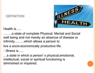 DEFINITION
Health is…..
……..a state of complete Physical, Mental and Social
well being and not merely an absence of disease or
infirmity….…..which allows a person to
live a socio-economically productive life.
Illness is…..
…a state in which a person’ s physical,emotional,
intellectual, social or spiritual functioning is
diminished or impaired.
 