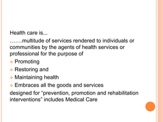 Health care is...
…….multitude of services rendered to individuals or
communities by the agents of health services or
professional for the purpose of
 Promoting
 Restoring and
 Maintaining health
 Embraces all the goods and services
designed for “prevention, promotion and rehabilitation
interventions” includes Medical Care
 
