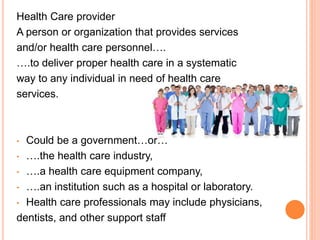 Health Care provider
A person or organization that provides services
and/or health care personnel….
….to deliver proper health care in a systematic
way to any individual in need of health care
services.
• Could be a government…or…
• ….the health care industry,
• ….a health care equipment company,
• ….an institution such as a hospital or laboratory.
• Health care professionals may include physicians,
dentists, and other support staff
 