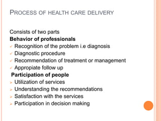 PROCESS OF HEALTH CARE DELIVERY
Consists of two parts
Behavior of professionals
 Recognition of the problem i.e diagnosis
 Diagnostic procedure
 Recommendation of treatment or management
 Appropiate follow up
Participation of people
 Utilization of services
 Understanding the recommendations
 Satisfaction with the services
 Participation in decision making
 