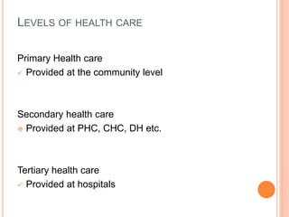LEVELS OF HEALTH CARE
Primary Health care
 Provided at the community level
Secondary health care
 Provided at PHC, CHC, DH etc.
Tertiary health care
 Provided at hospitals
 