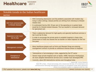 NOVEMBER
Healthcare                        2011


Notable trends in the Indian healthcare
sector
                                    • With increasing urbanisation and the problems associated with modern-day
                                       living in urban settings, disease profiles are shifting from infectious to lifestyle-
   Shift from communicable             related ones
      to lifestyle diseases         • It is estimated that by 2012, 50 per cent of the spending on in-patient beds
                                       would be for lifestyle-related diseases. This has resulted in increased demand
                                       for specialised care

                                    • There is substantial demand for high-quality and specialty healthcare services in
                                       tier-II and tier-III cities
    Expansion to tier-II and
         tier-III cities            • In order to encourage the private sector to establish hospitals in these cities,
                                       Government of India has relaxed the tax burden on these hospitals for the first
                                       five years


                                    • Many healthcare players such as Fortis and Manipal Group are entering
    Management contracts
                                       management contract to provide an additional revenue stream to hospitals


                                     • Telemedicine is fast-emerging in India, supported by the ICT sector
         Emergence of                • Several major private hospitals such as Apollo, AIIMS, Narayana Hrudayalaya,
         telemedicine                  etc have adopted telemedicine services and a number have developed PPPs
                                     • Currently, about 650 telemedicine centres exist throughout India
                                                                                                Source: IBEF, Aranca Research
                                              Note: PPP is Public – Private Partnerships, GOI is Government of India, ICT is Information and
                                            communications technology Management contracts: an arrangement under which operational
                                                                               control of an enterprise is given to a separate entity for a fee
For updated information, please visit www.ibef.org                                                          MARKET OVERVIEW AND TRENDS            11
 