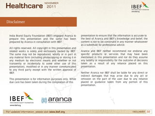 NOVEMBER
Healthcare                         2011



Disclaimer


  India Brand Equity Foundation (IBEF) engaged Aranca to        presentation to ensure that the information is accurate to
  prepare this presentation and the same has been               the best of Aranca and IBEF’s knowledge and belief, the
  prepared by Aranca in consultation with IBEF.                 content is not to be construed in any manner whatsoever
                                                                as a substitute for professional advice.
  All rights reserved. All copyright in this presentation and
  related works is solely and exclusively owned by IBEF.        Aranca and IBEF neither recommend nor endorse any
  The same may not be reproduced, wholly or in part in          specific products or services that may have been
  any material form (including photocopying or storing it in    mentioned in this presentation and nor do they assume
  any medium by electronic means and whether or not             any liability or responsibility for the outcome of decisions
  transiently or incidentally to some other use of this         taken as a result of any reliance placed on this
  presentation), modified or in any manner communicated         presentation.
  to any third party except with the written approval of
  IBEF.                                                         Neither Aranca nor IBEF shall be liable for any direct or
                                                                indirect damages that may arise due to any act or
  This presentation is for information purposes only. While     omission on the part of the user due to any reliance
  due care has been taken during the compilation of this        placed or guidance taken from any portion of this
                                                                presentation.




For updated information, please visit www.ibef.org                                                            DISCLAIMER   32
 