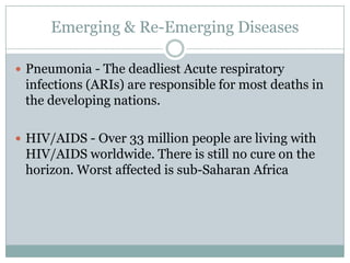 Emerging & Re-Emerging Diseases

 Pneumonia - The deadliest Acute respiratory
 infections (ARIs) are responsible for most deaths in
 the developing nations.

 HIV/AIDS - Over 33 million people are living with
 HIV/AIDS worldwide. There is still no cure on the
 horizon. Worst affected is sub-Saharan Africa
 