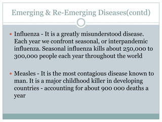 Emerging & Re-Emerging Diseases(contd)

 Influenza - It is a greatly misunderstood disease.
 Each year we confront seasonal, or interpandemic
 influenza. Seasonal influenza kills about 250,000 to
 300,000 people each year throughout the world

 Measles - It is the most contagious disease known to
 man. It is a major childhood killer in developing
 countries - accounting for about 900 000 deaths a
 year
 