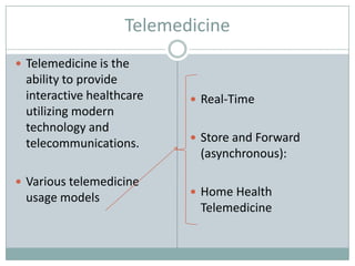Telemedicine
 Telemedicine is the
 ability to provide
 interactive healthcare     Real-Time
 utilizing modern
 technology and
                            Store and Forward
 telecommunications.
                            (asynchronous):

 Various telemedicine
                            Home Health
 usage models
                            Telemedicine
 