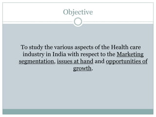 Objective



 To study the various aspects of the Health care
  industry in India with respect to the Marketing
segmentation, issues at hand and opportunities of
                      growth.
 