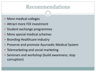 Recommendations

 More medical colleges
 Attract more FDI investment
 Student exchange programmes
 More special medical schemes
 Branding Healthcare Industry
 Preserve and promote Ayurvedic Medical System
 Telemarketing and social marketing
 Seminars and workshop (build awareness; stop
 corruption)
 