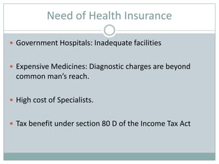 Need of Health Insurance

 Government Hospitals: Inadequate facilities


 Expensive Medicines: Diagnostic charges are beyond
  common man’s reach.

 High cost of Specialists.


 Tax benefit under section 80 D of the Income Tax Act
 