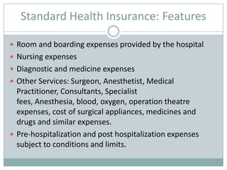 Standard Health Insurance: Features

 Room and boarding expenses provided by the hospital
 Nursing expenses
 Diagnostic and medicine expenses
 Other Services: Surgeon, Anesthetist, Medical
  Practitioner, Consultants, Specialist
  fees, Anesthesia, blood, oxygen, operation theatre
  expenses, cost of surgical appliances, medicines and
  drugs and similar expenses.
 Pre-hospitalization and post hospitalization expenses
  subject to conditions and limits.
 