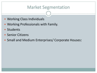Market Segmentation

 Working Class Individuals
 Working Professionals with Family.
 Students
 Senior Citizens
 Small and Medium Enterprises/ Corporate Houses:
 