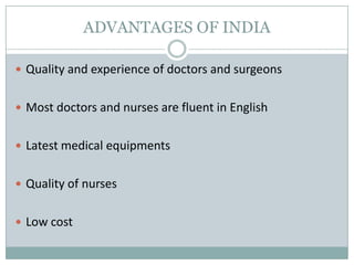 ADVANTAGES OF INDIA

 Quality and experience of doctors and surgeons


 Most doctors and nurses are fluent in English


 Latest medical equipments


 Quality of nurses


 Low cost
 