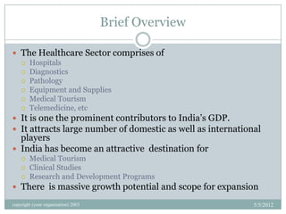 Brief Overview

 The Healthcare Sector comprises of
   Hospitals
   Diagnostics
   Pathology
   Equipment and Supplies
   Medical Tourism
   Telemedicine, etc

 It is one the prominent contributors to India’s GDP.
 It attracts large number of domestic as well as international
  players
 India has become an attractive destination for
       Medical Tourism
       Clinical Studies
       Research and Development Programs
 There is massive growth potential and scope for expansion

copyright (your organization) 2003                           5/5/2012
 