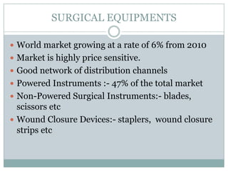 SURGICAL EQUIPMENTS

 World market growing at a rate of 6% from 2010
 Market is highly price sensitive.
 Good network of distribution channels
 Powered Instruments :- 47% of the total market
 Non-Powered Surgical Instruments:- blades,
  scissors etc
 Wound Closure Devices:- staplers, wound closure
  strips etc
 