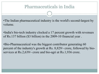 Pharmaceuticals in India

•The Indian pharmaceutical industry is the world's second-largest by
volume.

•India's bio-tech industry clocked a 17 percent growth with revenues
of Rs.137 billion ($3 billion) in the 2009-10 financial year .

•Bio-Pharmaceutical was the biggest contributor generating 60
percent of the industry's growth at Rs. 8,829/- crore, followed by bio-
services at Rs.2,639/- crore and bio-agri at Rs.1,936 crore.
 