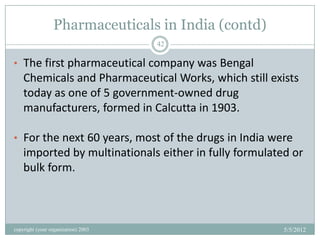Pharmaceuticals in India (contd)
                                     42

• The first pharmaceutical company was Bengal
    Chemicals and Pharmaceutical Works, which still exists
    today as one of 5 government-owned drug
    manufacturers, formed in Calcutta in 1903.

• For the next 60 years, most of the drugs in India were
    imported by multinationals either in fully formulated or
    bulk form.



copyright (your organization) 2003                      5/5/2012
 