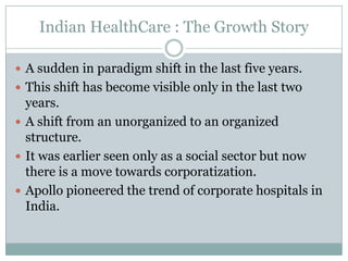 Indian HealthCare : The Growth Story

 A sudden in paradigm shift in the last five years.
 This shift has become visible only in the last two
  years.
 A shift from an unorganized to an organized
  structure.
 It was earlier seen only as a social sector but now
  there is a move towards corporatization.
 Apollo pioneered the trend of corporate hospitals in
  India.
 