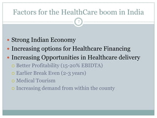 Factors for the HealthCare boom in India
                          7




 Strong Indian Economy
 Increasing options for Healthcare Financing
 Increasing Opportunities in Healthcare delivery
   Better Profitability (15-20% EBIDTA)

   Earlier Break Even (2-3 years)

   Medical Tourism

   Increasing demand from within the county
 