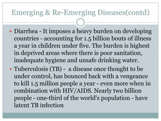 Emerging & Re-Emerging Diseases(contd)
 Diarrhea - It imposes a heavy burden on developing
countries - accounting for 1.5 billion bouts of illness
a year in children under five. The burden is highest
in deprived areas where there is poor sanitation,
inadequate hygiene and unsafe drinking water.
 Tuberculosis (TB) - a disease once thought to be
under control, has bounced back with a vengeance
to kill 1.5 million people a year - even more when in
combination with HIV/AIDS. Nearly two billion
people - one-third of the world's population - have
latent TB infection
 