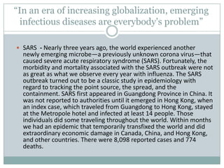 “In an era of increasing globalization, emerging
infectious diseases are everybody's problem”
 SARS - Nearly three years ago, the world experienced another
newly emerging microbe—a previously unknown corona virus—that
caused severe acute respiratory syndrome (SARS). Fortunately, the
morbidity and mortality associated with the SARS outbreak were not
as great as what we observe every year with influenza. The SARS
outbreak turned out to be a classic study in epidemiology with
regard to tracking the point source, the spread, and the
containment. SARS first appeared in Guangdong Province in China. It
was not reported to authorities until it emerged in Hong Kong, when
an index case, which traveled from Guangdong to Hong Kong, stayed
at the Metropole hotel and infected at least 14 people. Those
individuals did some traveling throughout the world. Within months
we had an epidemic that temporarily transfixed the world and did
extraordinary economic damage in Canada, China, and Hong Kong,
and other countries. There were 8,098 reported cases and 774
deaths.
 