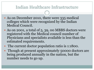 Indian Healthcare Infrastructure
 As on December 2010, there were 335 medical
colleges which were recognized by the Indian
Medical Council.
 As on 2001, a total of 5, 39, 00 MBBS doctors were
registered with the Medical council number of
Physicians and specialists available is less than the
estimated requirements.
 The current doctor population ratio is 1:1800.
 Though at present approximately 50000 doctors are
being produced annually in the nation, but the
number needs to go up.
 