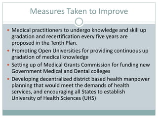 Measures Taken to Improve
 Medical practitioners to undergo knowledge and skill up
gradation and recertification every five years are
proposed in the Tenth Plan.
 Promoting Open Universities for providing continuous up
gradation of medical knowledge
 Setting up of Medical Grants Commission for funding new
Government Medical and Dental colleges
 Developing decentralized district based health manpower
planning that would meet the demands of health
services, and encouraging all States to establish
University of Health Sciences (UHS)
 