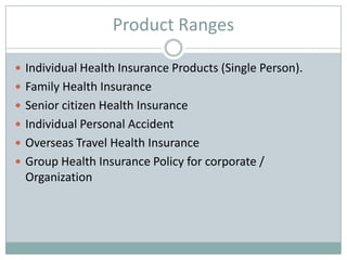 Product Ranges
 Individual Health Insurance Products (Single Person).
 Family Health Insurance
 Senior citizen Health Insurance
 Individual Personal Accident
 Overseas Travel Health Insurance
 Group Health Insurance Policy for corporate /
Organization
 