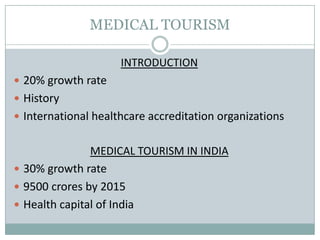 MEDICAL TOURISM
INTRODUCTION
 20% growth rate
 History
 International healthcare accreditation organizations
MEDICAL TOURISM IN INDIA
 30% growth rate
 9500 crores by 2015
 Health capital of India
 
