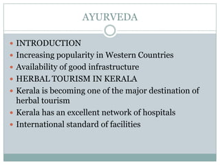 AYURVEDA
 INTRODUCTION
 Increasing popularity in Western Countries
 Availability of good infrastructure
 HERBAL TOURISM IN KERALA
 Kerala is becoming one of the major destination of
herbal tourism
 Kerala has an excellent network of hospitals
 International standard of facilities
 