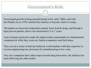 Encouraged growth of drug manufacturing in the early 1960s, and with
the Patents Act in 1970, enabled the industry to become what it is today.
The patent act removed composition patents from food & drugs, and though it
kept process patents, these were shortened to 5 to 7 years.
Lack of patent protection made the Indian market undesirable for multinational
companies & while they went out, Indian companies took their place.
They carved a niche in both the Indian & world markets with their expertise in
reverse-engineering new processes for manufacturing at low costs.
Very few companies have taken steps towards drug innovation, the industry has
been following the older model.
Government’s Role
 
