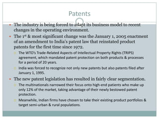 Patents
 The industry is being forced to adapt its business model to recent
changes in the operating environment.
 The 1st & most significant change was the January 1, 2005 enactment
of an amendment to India’s patent law that reinstated product
patents for the first time since 1972.
 The WTO’s Trade-Related Aspects of Intellectual Property Rights (TRIPS)
agreement, which mandated patent protection on both products & processes
for a period of 20 years.
 India was forced to recognize not only new patents but also patents filed after
January 1, 1995.
 The new patent legislation has resulted in fairly clear segmentation.
 The multinationals narrowed their focus onto high-end patients who make up
only 12% of the market, taking advantage of their newly bestowed patent
protection.
 Meanwhile, Indian firms have chosen to take their existing product portfolios &
target semi-urban & rural populations.
 