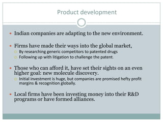 Product development
 Indian companies are adapting to the new environment.
 Firms have made their ways into the global market,
 By researching generic competitors to patented drugs
 Following up with litigation to challenge the patent.
 Those who can afford it, have set their sights on an even
higher goal: new molecule discovery.
 Initial investment is huge, but companies are promised hefty profit
margins & recognition globally.
 Local firms have been investing money into their R&D
programs or have formed alliances.
 