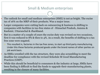 Small & Medium enterprises
 The outlook for small and medium enterprises (SME) is not as bright. The excise
tax of 16% on the MRP of their products. Was a major issue.
 Larger companies were cutting back on outsourcing & business is shifting to
companies with facilities in tax-free states of - Himachal Pradesh, Jammu &
Kashmir, Uttaranchal & Jharkhand.
 But in a matter of a couple of years the excise duty was revised on two occasions,
first it was reduced to 8% & then to 4%. As a result, the benefits of shifting to a tax
free zone were negated.
 This resulted in, factories in the tax free zones, to start up third party manufacturing.
Under this these factories produced goods under the brand names of other parties on
job work basis.
 As SMEs wrestled with the tax structure, they were also scrambling to meet the
deadline for compliance with the revised Schedule M Good Manufacturing
Practices (GMP).
 While this should be beneficial to consumers & the industry at large, SMEs have
been finding it difficult to find the funds to upgrade their manufacturing plants,
resulting in the closure of many facilities.
 