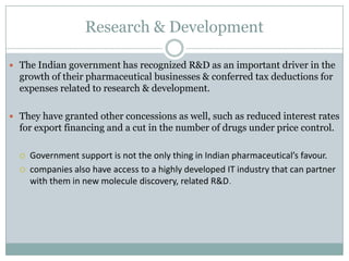 Research & Development
 The Indian government has recognized R&D as an important driver in the
growth of their pharmaceutical businesses & conferred tax deductions for
expenses related to research & development.
 They have granted other concessions as well, such as reduced interest rates
for export financing and a cut in the number of drugs under price control.
 Government support is not the only thing in Indian pharmaceutical’s favour.
 companies also have access to a highly developed IT industry that can partner
with them in new molecule discovery, related R&D.
 